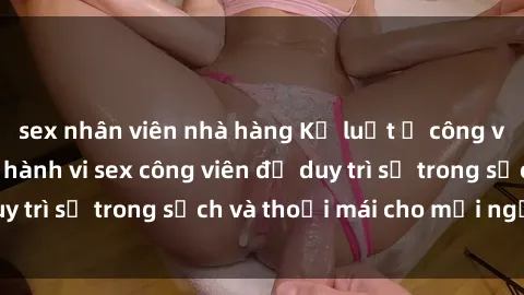 sex nhân viên nhà hàng Kỷ luật ở công viên: Chấn chỉnh hành vi sex công viên để duy trì sự trong sạch và thoải mái cho mọi người.