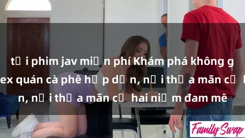 tải phim jav miễn phí Khám phá không gian độc đáo tại sex quán cà phê hấp dẫn, nơi thỏa mãn cả hai niềm đam mê