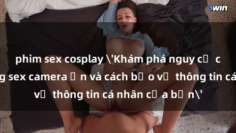 phim sex cosplay 'Khám phá nguy cơ của việc sử dụng sex camera ẩn và cách bảo vệ thông tin cá nhân của bạn'