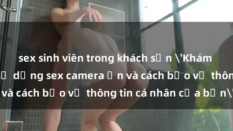 sex sinh viên trong khách sạn 'Khám phá nguy cơ của việc sử dụng sex camera ẩn và cách bảo vệ thông tin cá nhân của bạn'