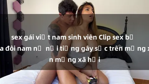 sex gái việt nam sinh viên Clip sex bị lộ của đôi nam nữ nổi tiếng gây sốc trên mạng xã hội
