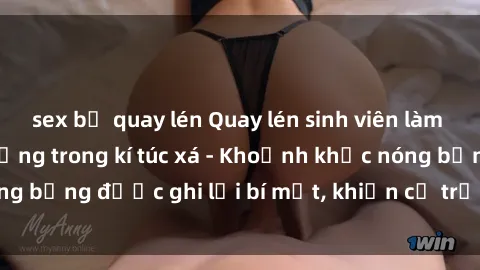 sex bị quay lén Quay lén sinh viên làm tình ngay trên giường trong kí túc xá - Khoảnh khắc nóng bỏng được ghi lại bí mật, khiến cả trường học xôn xao.