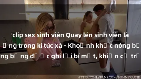 clip sex sinh viên Quay lén sinh viên làm tình ngay trên giường trong kí túc xá - Khoảnh khắc nóng bỏng được ghi lại bí mật, khiến cả trường học xôn xao.