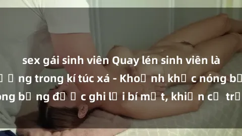 sex gái sinh viên Quay lén sinh viên làm tình ngay trên giường trong kí túc xá - Khoảnh khắc nóng bỏng được ghi lại bí mật, khiến cả trường học xôn xao.