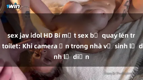 sex jav idol HD Bí mật sex bị quay lén trong toilet: Khi camera ẩn trong nhà vệ sinh lộ diện
