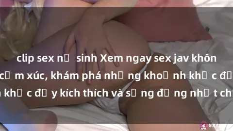 clip sex nữ sinh Xem ngay sex jav không che để thỏa mãn cảm xúc, khám phá những khoảnh khắc đầy kích thích và sống động nhất chỉ trong click!