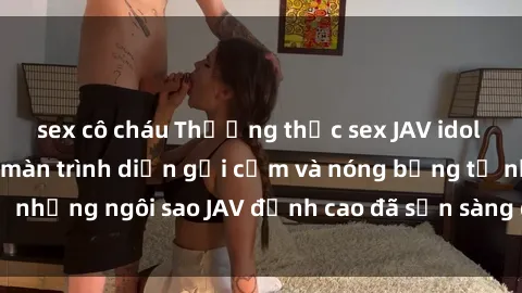 sex cô cháu Thưởng thức sex JAV idol miễn phí: Những màn trình diễn gợi cảm và nóng bỏng từ những ngôi sao JAV đỉnh cao đã sẵn sàng để bạn khám phá.