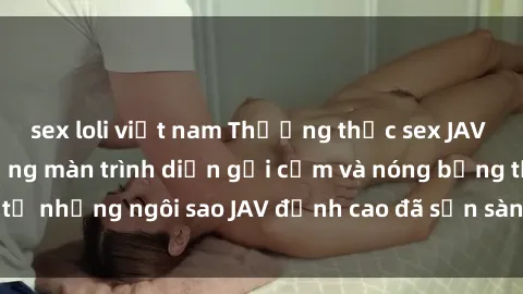 sex loli việt nam Thưởng thức sex JAV idol miễn phí: Những màn trình diễn gợi cảm và nóng bỏng từ những ngôi sao JAV đỉnh cao đã sẵn sàng để bạn khám phá.