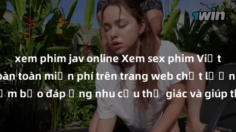 xem phim jav online Xem sex phim Việt Nam không che hoàn toàn miễn phí trên trang web chất lượng cao. Đảm bảo đáp ứng nhu cầu thị giác và giúp thỏa mãn mong muốn của bạn.