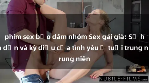 phim sex bạo dâm nhóm Sex gái già: Sự hấp dẫn và kỳ diệu của tình yêu ở tuổi trung niên