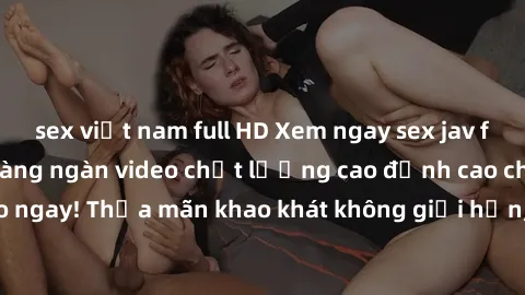 sex việt nam full HD Xem ngay sex jav full HD miễn phí - Hàng ngàn video chất lượng cao đỉnh cao chỉ cần click vào ngay! Thỏa mãn khao khát không giới hạn, đón chờ những trải nghiệm mới lạ!