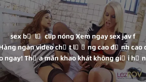 sex bị lộ clip nóng Xem ngay sex jav full HD miễn phí - Hàng ngàn video chất lượng cao đỉnh cao chỉ cần click vào ngay! Thỏa mãn khao khát không giới hạn, đón chờ những trải nghiệm mới lạ!