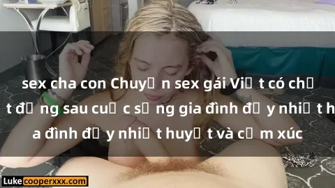 sex cha con Chuyện sex gái Việt có chồng: Những bí mật đằng sau cuộc sống gia đình đầy nhiệt huyết và cảm xúc