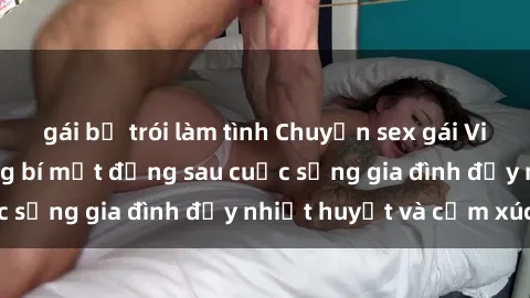 gái bị trói làm tình Chuyện sex gái Việt có chồng: Những bí mật đằng sau cuộc sống gia đình đầy nhiệt huyết và cảm xúc
