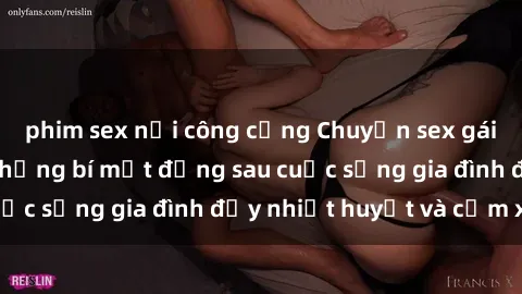 phim sex nơi công cộng Chuyện sex gái Việt có chồng: Những bí mật đằng sau cuộc sống gia đình đầy nhiệt huyết và cảm xúc