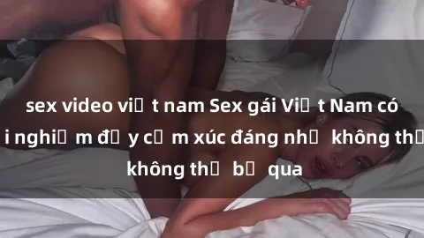 sex video việt nam Sex gái Việt Nam có con: Trải nghiệm đầy cảm xúc đáng nhớ không thể bỏ qua