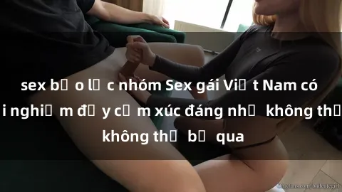 sex bạo lực nhóm Sex gái Việt Nam có con: Trải nghiệm đầy cảm xúc đáng nhớ không thể bỏ qua