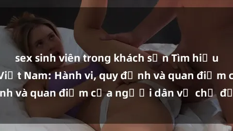 sex sinh viên trong khách sạn Tìm hiểu về văn hóa sex ở Việt Nam: Hành vi, quy định và quan điểm của người dân về chủ đề nóng