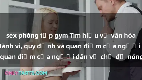 sex phòng tập gym Tìm hiểu về văn hóa sex ở Việt Nam: Hành vi, quy định và quan điểm của người dân về chủ đề nóng