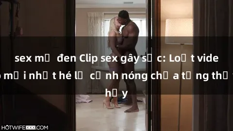 sex mỹ đen Clip sex gây sốc: Loạt video mới nhất hé lộ cảnh nóng chưa từng thấy