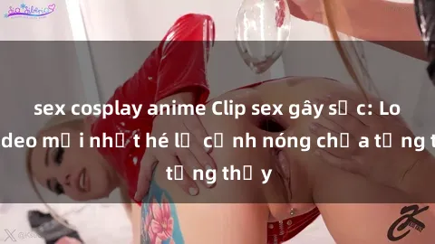 sex cosplay anime Clip sex gây sốc: Loạt video mới nhất hé lộ cảnh nóng chưa từng thấy