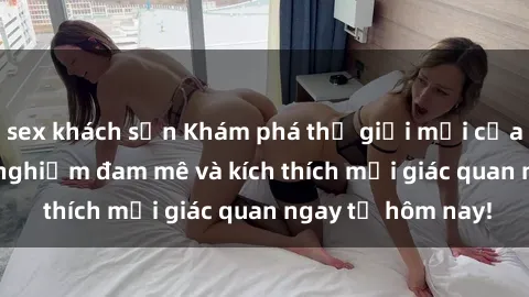 sex khách sạn Khám phá thế giới mới của sex online: trải nghiệm đam mê và kích thích mọi giác quan ngay từ hôm nay!