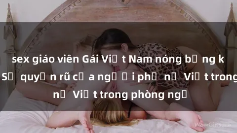 sex giáo viên Gái Việt Nam nóng bỏng khi làm tình: Sự quyến rũ của người phụ nữ Việt trong phòng ngủ