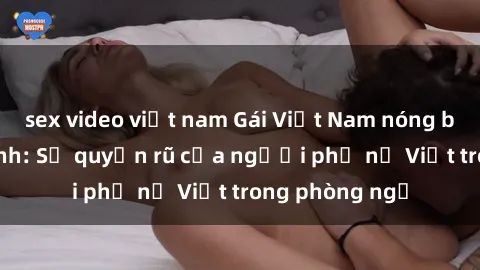 sex video việt nam Gái Việt Nam nóng bỏng khi làm tình: Sự quyến rũ của người phụ nữ Việt trong phòng ngủ