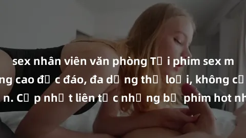 sex nhân viên văn phòng Tải phim sex miễn phí chất lượng cao độc đáo, đa dạng thể loại, không cần đăng ký tài khoản. Cập nhật liên tục những bộ phim hot nhất trên thị trường. Sự lựa chọn hàng đầu cho 