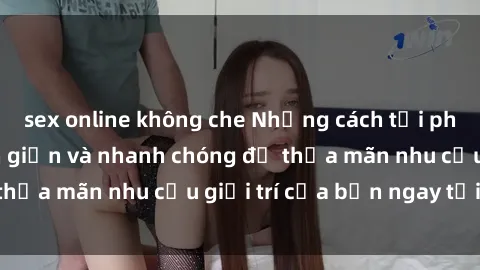 sex online không che Những cách tải phim sex về máy đơn giản và nhanh chóng để thỏa mãn nhu cầu giải trí của bạn ngay tại nhà