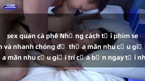 sex quán cà phê Những cách tải phim sex về máy đơn giản và nhanh chóng để thỏa mãn nhu cầu giải trí của bạn ngay tại nhà