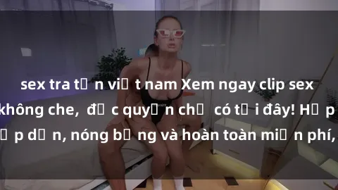 sex tra tấn việt nam Xem ngay clip sex không che cực hot, không che,  độc quyền chỉ có tại đây! Hấp dẫn, nóng bỏng và hoàn toàn miễn phí, không thể bỏ qua!