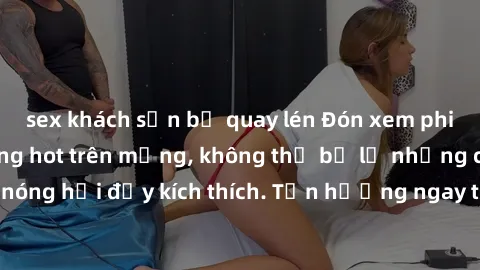 sex khách sạn bị quay lén Đón xem phim sex mới nhất đang hot trên mạng, không thể bỏ lỡ những cảnh nóng hổi đầy kích thích. Tận hưởng ngay trước khi bị xoá chóng mặt!