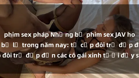 phim sex pháp Những bộ phim sex JAV hot nhất không thể bỏ lỡ trong năm nay: từ cặp đôi trẻ đẹp đến các cô gái xinh tươi đầy sức hút.