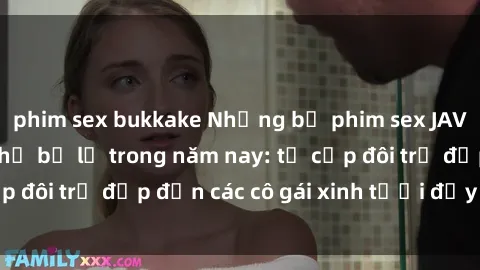 phim sex bukkake Những bộ phim sex JAV hot nhất không thể bỏ lỡ trong năm nay: từ cặp đôi trẻ đẹp đến các cô gái xinh tươi đầy sức hút.