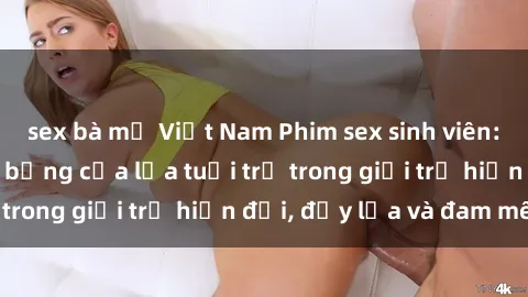 sex bà mẹ Việt Nam Phim sex sinh viên: Câu chuyện nóng bỏng của lứa tuổi trẻ trong giới trẻ hiện đại, đầy lửa và đam mê