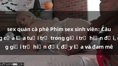 sex quán cà phê Phim sex sinh viên: Câu chuyện nóng bỏng của lứa tuổi trẻ trong giới trẻ hiện đại, đầy lửa và đam mê