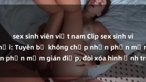 sex sinh viên việt nam Clip sex sinh viên gây sốt mạng xã hội: Tuyên bố không chấp nhận phần mềm gián điệp, đòi xóa hình ảnh trên internet