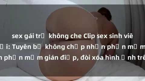 sex gái trẻ không che Clip sex sinh viên gây sốt mạng xã hội: Tuyên bố không chấp nhận phần mềm gián điệp, đòi xóa hình ảnh trên internet
