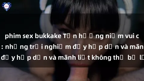 phim sex bukkake Tận hưởng niềm vui của sex với gái trẻ: những trải nghiệm đầy hấp dẫn và mãnh liệt không thể bỏ lỡ