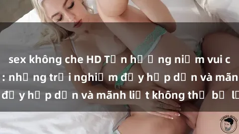 sex không che HD Tận hưởng niềm vui của sex với gái trẻ: những trải nghiệm đầy hấp dẫn và mãnh liệt không thể bỏ lỡ