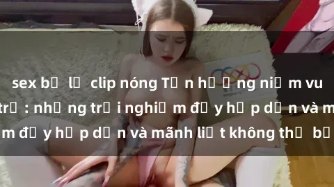 sex bị lộ clip nóng Tận hưởng niềm vui của sex với gái trẻ: những trải nghiệm đầy hấp dẫn và mãnh liệt không thể bỏ lỡ