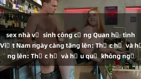 sex nhà vệ sinh công cộng Quan hệ tình dục của nữ sinh Việt Nam ngày càng tăng lên: Thực hư và hậu quả không ngờ