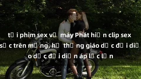 tải phim sex về máy Phát hiện clip sex nữ sinh gây sốc trên mạng, hệ thống giáo dục đối diện áp lực lớn