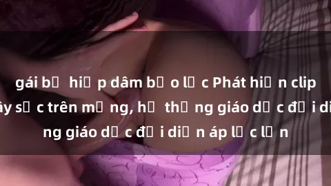 gái bị hiếp dâm bạo lực Phát hiện clip sex nữ sinh gây sốc trên mạng, hệ thống giáo dục đối diện áp lực lớn