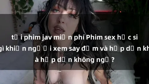 tải phim jav miễn phí Phim sex học sinh: Điều gì khiến người xem say đắm và hấp dẫn không ngờ?