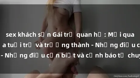 sex khách sạn Gái trẻ quan hệ: Mối quan hệ khác biệt giữa tuổi trẻ và trưởng thành - Những điều cần biết và cảnh báo từ chuyên gia