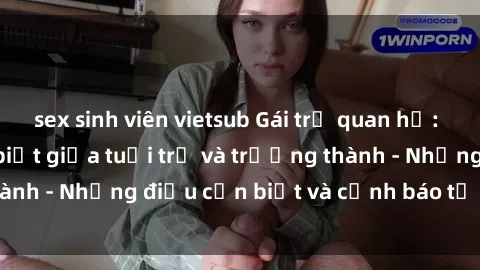 sex sinh viên vietsub Gái trẻ quan hệ: Mối quan hệ khác biệt giữa tuổi trẻ và trưởng thành - Những điều cần biết và cảnh báo từ chuyên gia