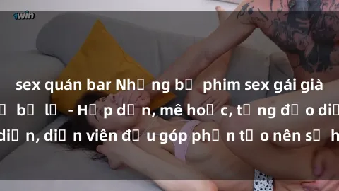 sex quán bar Những bộ phim sex gái già đỉnh cao không thể bỏ lỡ - Hấp dẫn, mê hoặc, từng đạo diễn, diễn viên đều góp phần tạo nên sự hấp dẫn, kích thích.