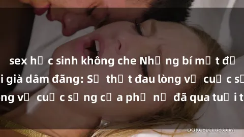 sex học sinh không che Những bí mật đằng sau vẻ ngoài gái già dâm đãng: Sự thật đau lòng về cuộc sống của phụ nữ đã qua tuổi thanh xuân